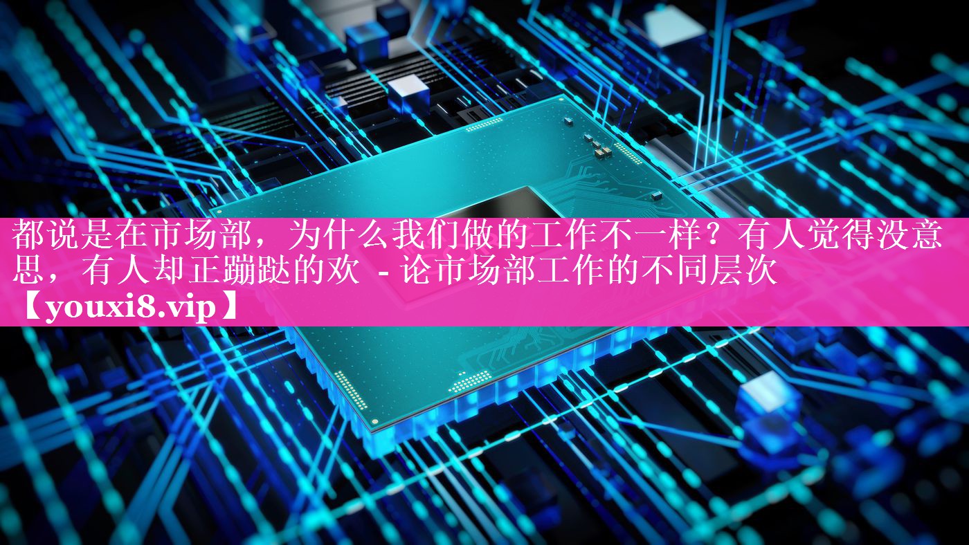 都说是在市场部，为什么我们做的工作不一样？有人觉得没意思，有人却正蹦跶的欢  - 论市场部工作的不同层次