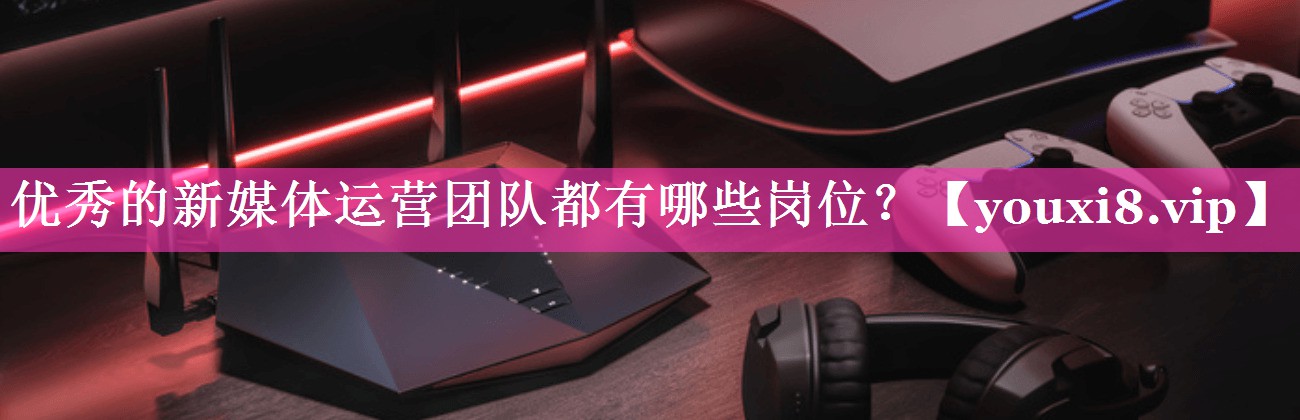 优秀的新媒体运营团队都有哪些岗位？