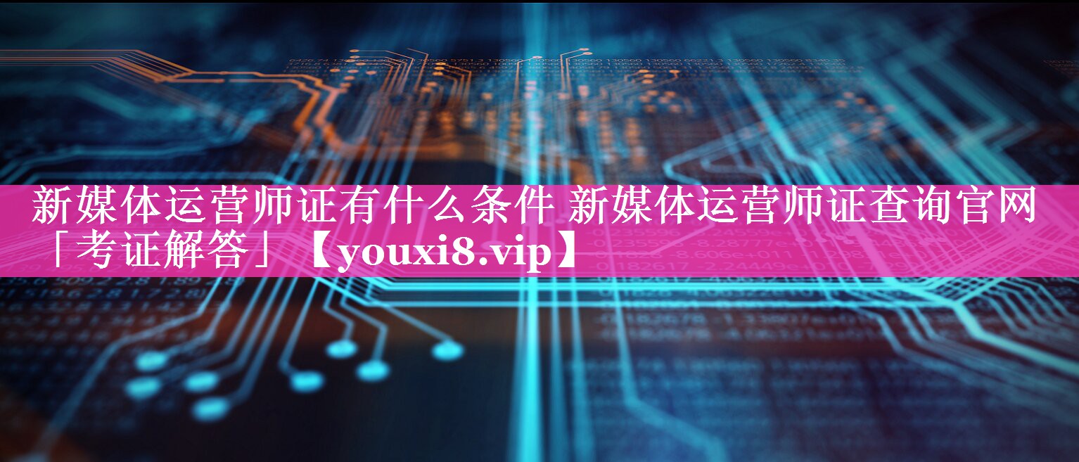 新媒体运营师证有什么条件 新媒体运营师证查询官网「考证解答」