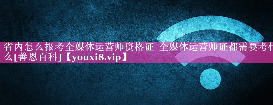 省内怎么报考全媒体运营师资格证  全媒体运营师证都需要考什么[善恩百科]