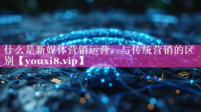什么是新媒体营销运营，与传统营销的区别