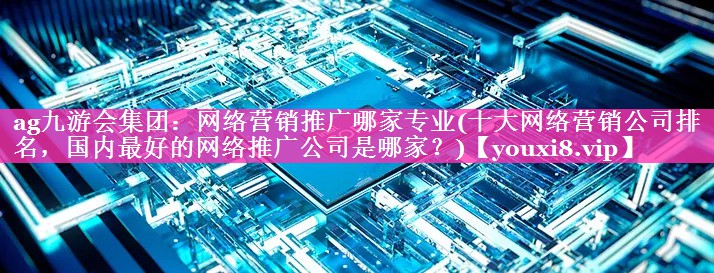网络营销推广哪家专业(十大网络营销公司排名，国内最好的网络推广公司是哪家？)