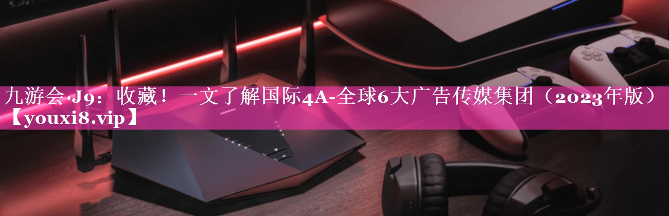收藏！一文了解国际4A-全球6大广告传媒集团（2023年版）