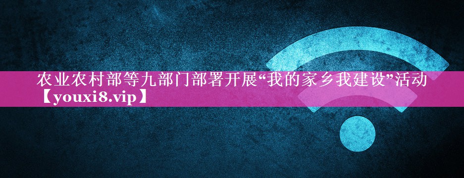 农业农村部等九部门部署开展“我的家乡我建设”活动