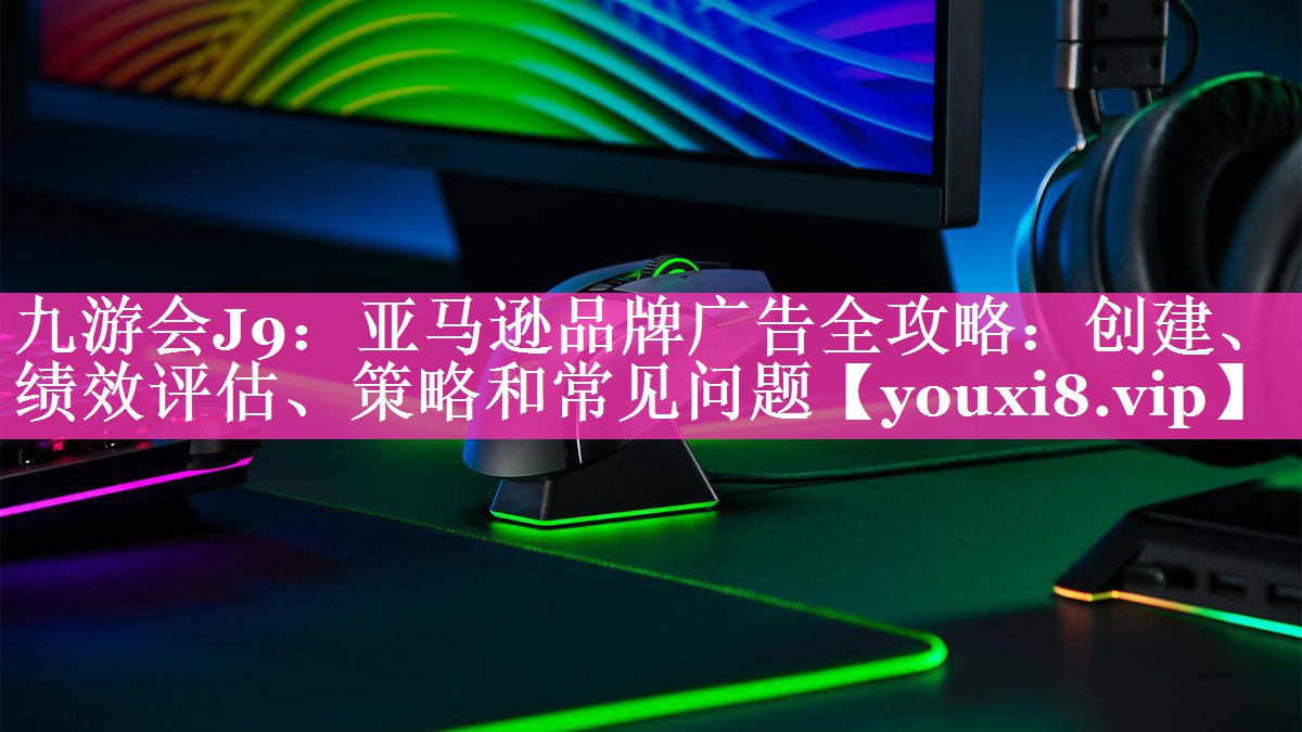 亚马逊品牌广告全攻略：创建、绩效评估、策略和常见问题