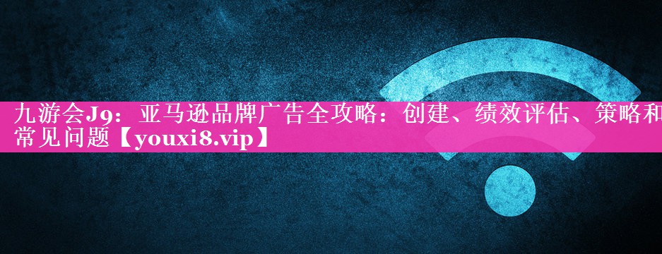 亚马逊品牌广告全攻略：创建、绩效评估、策略和常见问题