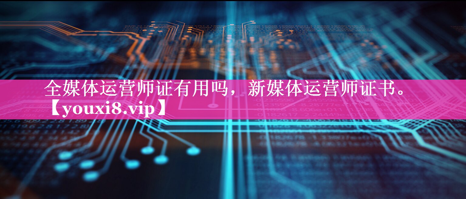全媒体运营师证有用吗，新媒体运营师证书。