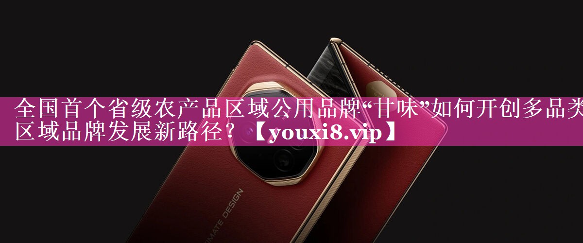 全国首个省级农产品区域公用品牌“甘味”如何开创多品类区域品牌发展新路径？